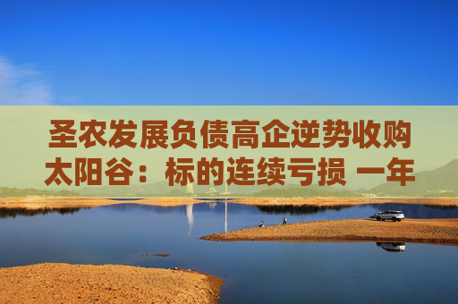 圣农发展负债高企逆势收购太阳谷：标的连续亏损 一年时间估值增长近3倍
