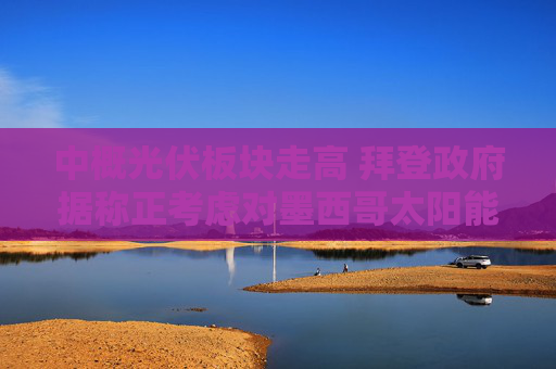 中概光伏板块走高 拜登政府据称正考虑对墨西哥太阳能设备减免关税