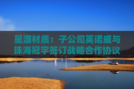 星源材质：子公司英诺威与珠海冠宇签订战略合作协议