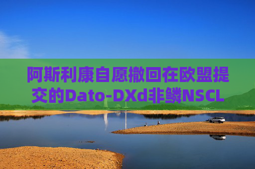 阿斯利康自愿撤回在欧盟提交的Dato-DXd非鳞NSCLC上市申请