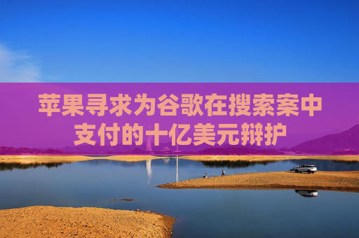 苹果寻求为谷歌在搜索案中支付的十亿美元辩护