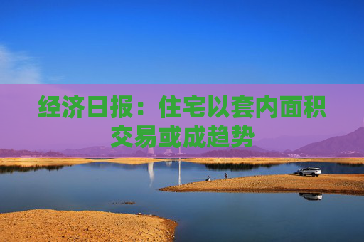 经济日报：住宅以套内面积交易或成趋势