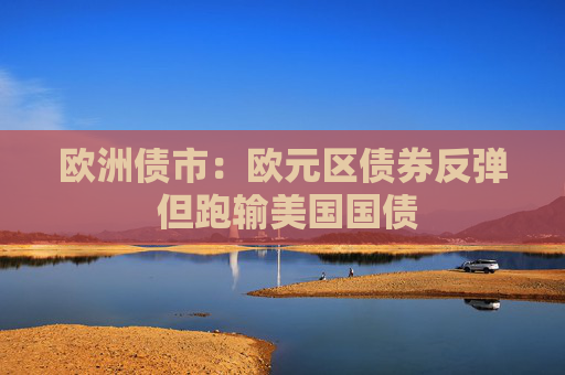 欧洲债市：欧元区债券反弹 但跑输美国国债