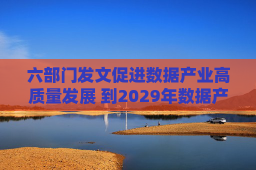 六部门发文促进数据产业高质量发展 到2029年数据产业规模年均复合增长率超过15%