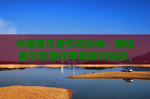 中国音乐著作权协会：腾讯音乐集团终审再被判侵权，赔偿经济损失共计近22万元