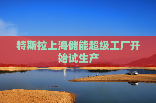 特斯拉上海储能超级工厂开始试生产