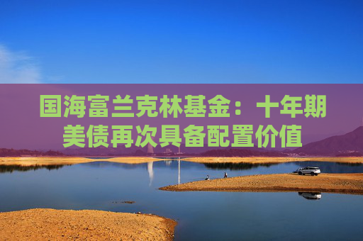 国海富兰克林基金：十年期美债再次具备配置价值
