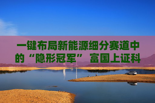 一键布局新能源细分赛道中的“隐形冠军” 富国上证科创板新能源ETF即将发行