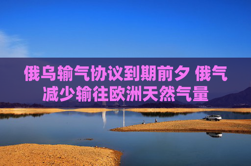俄乌输气协议到期前夕 俄气减少输往欧洲天然气量