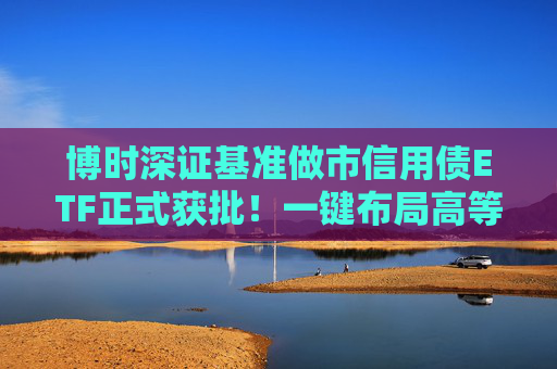 博时深证基准做市信用债ETF正式获批！一键布局高等级信用债