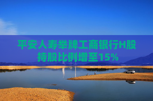 平安人寿举牌工商银行H股 持股比例增至15%