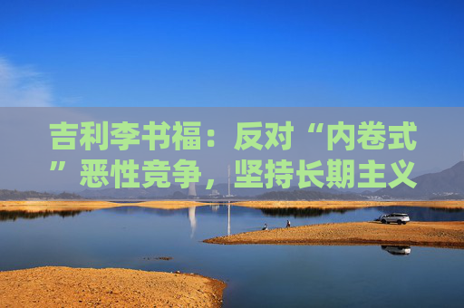 吉利李书福：反对“内卷式”恶性竞争，坚持长期主义