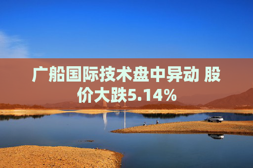 广船国际技术盘中异动 股价大跌5.14%