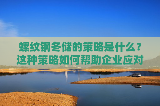 螺纹钢冬储的策略是什么？这种策略如何帮助企业应对市场变化？