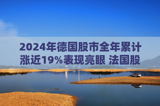 2024年德国股市全年累计涨近19%表现亮眼 法国股市跌超2%