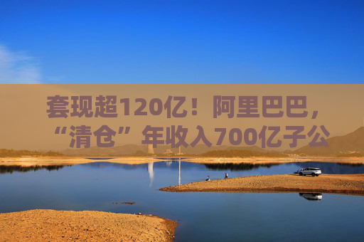 套现超120亿！阿里巴巴，“清仓”年收入700亿子公司！