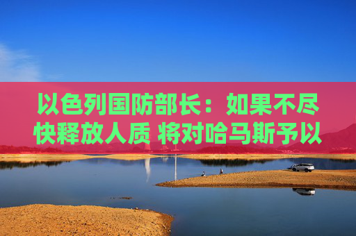 以色列国防部长：如果不尽快释放人质 将对哈马斯予以严厉打击