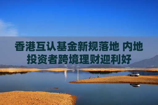 香港互认基金新规落地 内地投资者跨境理财迎利好