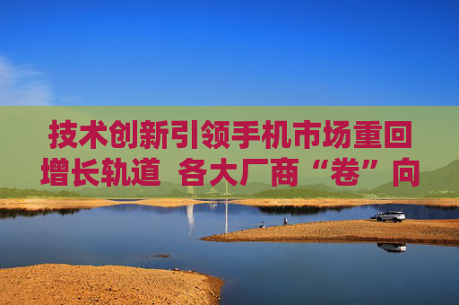 技术创新引领手机市场重回增长轨道  各大厂商“卷”向海外
