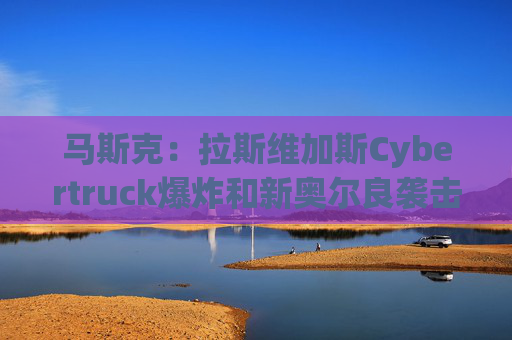 马斯克：拉斯维加斯Cybertruck爆炸和新奥尔良袭击均为Turo租借汽车
