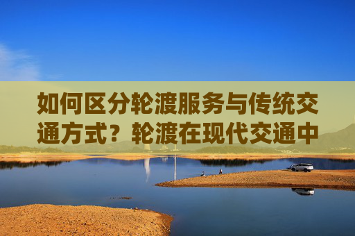 如何区分轮渡服务与传统交通方式？轮渡在现代交通中有什么特殊意义？