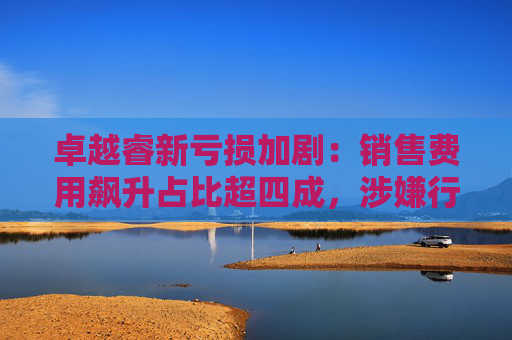 卓越睿新亏损加剧：销售费用飙升占比超四成，涉嫌行贿、串标遭问询