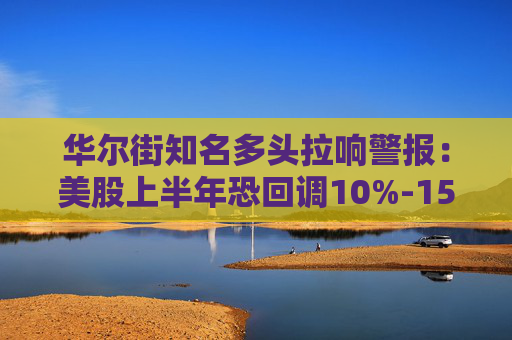 华尔街知名多头拉响警报：美股上半年恐回调10%-15%！