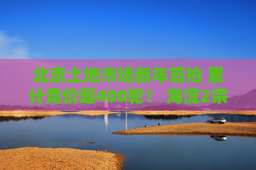北京土地市场新年首拍 累计竞价超400轮！ 海淀2宗宅地揽金近182亿元！｜一探