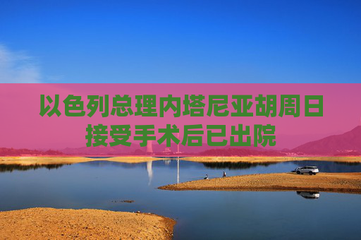 以色列总理内塔尼亚胡周日接受手术后已出院