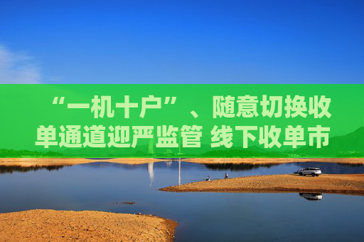 “一机十户”、随意切换收单通道迎严监管 线下收单市场波澜再起