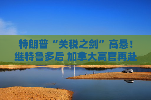 特朗普“关税之剑”高悬！继特鲁多后 加拿大高官再赴海湖庄园