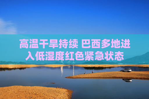 高温干旱持续 巴西多地进入低湿度红色紧急状态