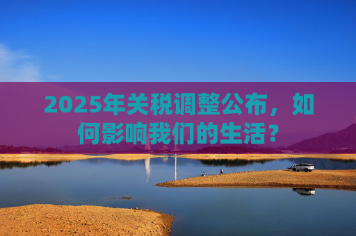 2025年关税调整公布，如何影响我们的生活？