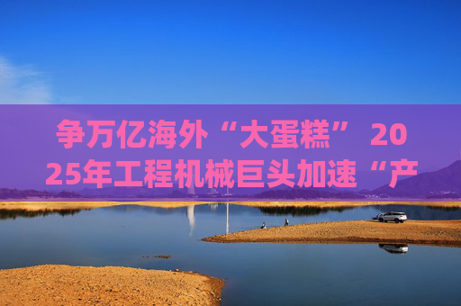 争万亿海外“大蛋糕” 2025年工程机械巨头加速“产业出海”|年终盘点