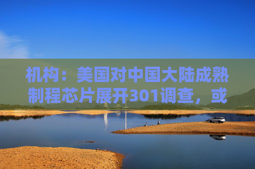 机构：美国对中国大陆成熟制程芯片展开301调查，或利好联电、世界先进等台厂