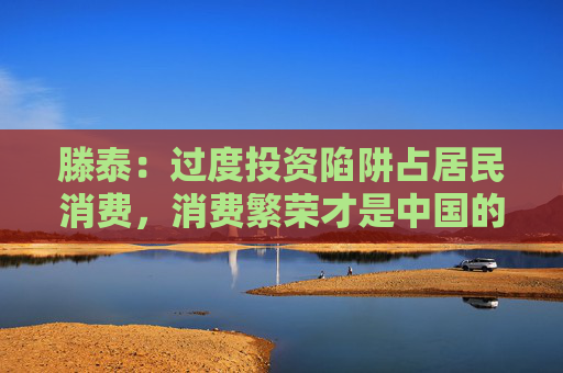 滕泰：过度投资陷阱占居民消费，消费繁荣才是中国的未来