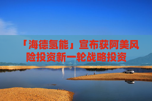 「海德氢能」宣布获阿美风险投资新一轮战略投资