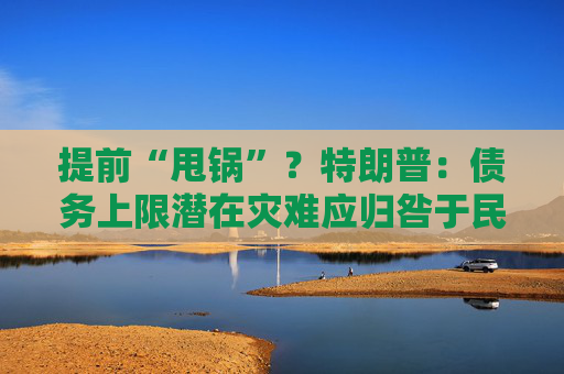 提前“甩锅”？特朗普：债务上限潜在灾难应归咎于民主党人