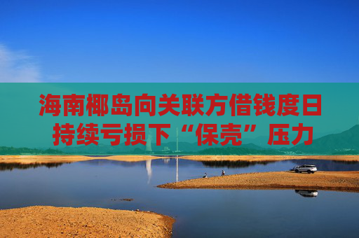 海南椰岛向关联方借钱度日 持续亏损下“保壳”压力大