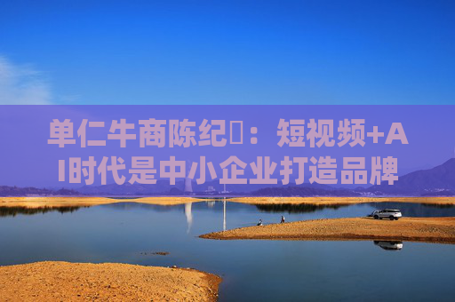 单仁牛商陈纪杋：短视频+AI时代是中小企业打造品牌成本最低的最佳时机