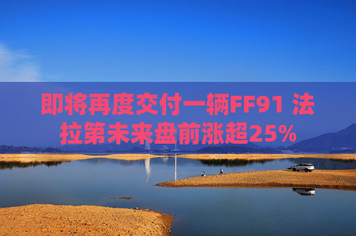 即将再度交付一辆FF91 法拉第未来盘前涨超25%