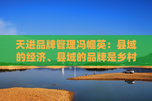 天进品牌管理冯帼英：县域的经济、县域的品牌是乡村振兴最重要的一个抓手
