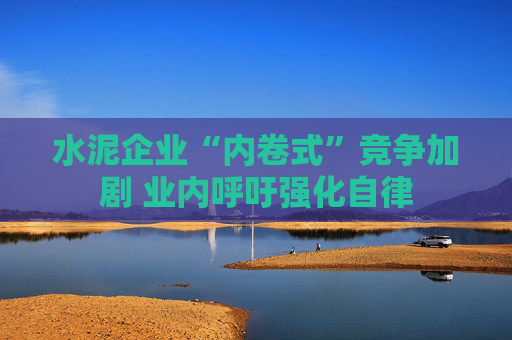 水泥企业“内卷式”竞争加剧 业内呼吁强化自律