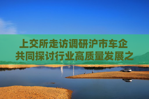 上交所走访调研沪市车企 共同探讨行业高质量发展之道