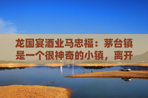 龙国宴酒业马忠福：茅台镇是一个很神奇的小镇，离开茅台镇酿不出真的好的茅台酒