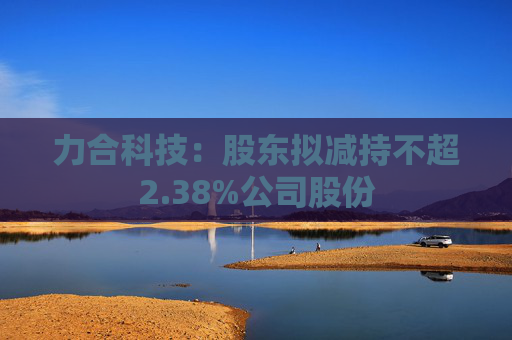 力合科技：股东拟减持不超2.38%公司股份