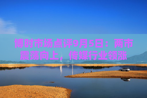 博时市场点评9月5日：两市震荡向上，传媒行业领涨