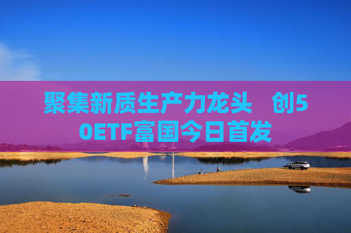 聚集新质生产力龙头   创50ETF富国今日首发