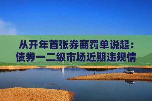 从开年首张券商罚单说起：债券一二级市场近期违规情况几何？