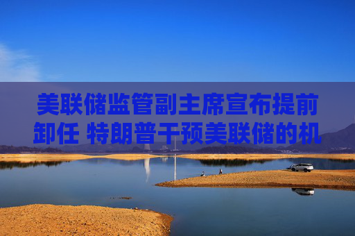 美联储监管副主席宣布提前卸任 特朗普干预美联储的机会来了